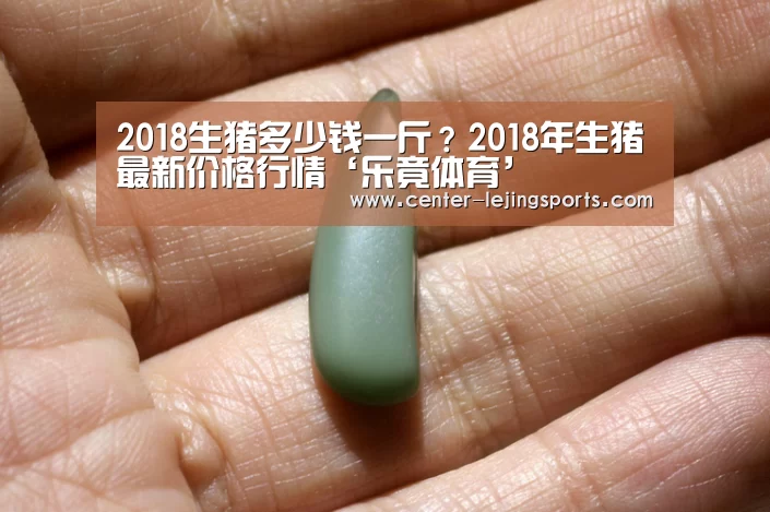 2018生猪多少钱一斤?2018年生猪最新价格行情‘乐竟体育’(图1) 乐竟入口